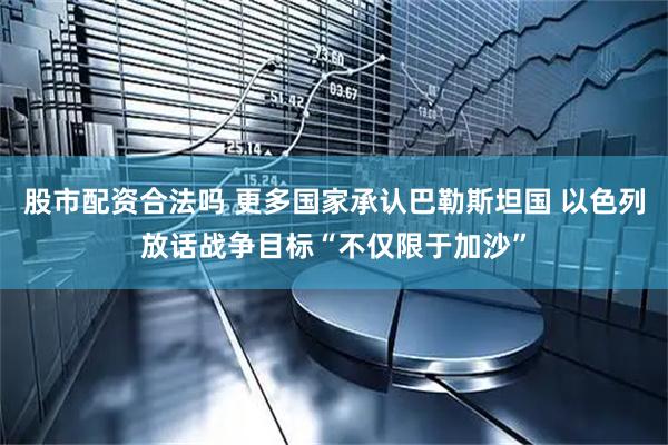 股市配资合法吗 更多国家承认巴勒斯坦国 以色列放话战争目标“不仅限于加沙”
