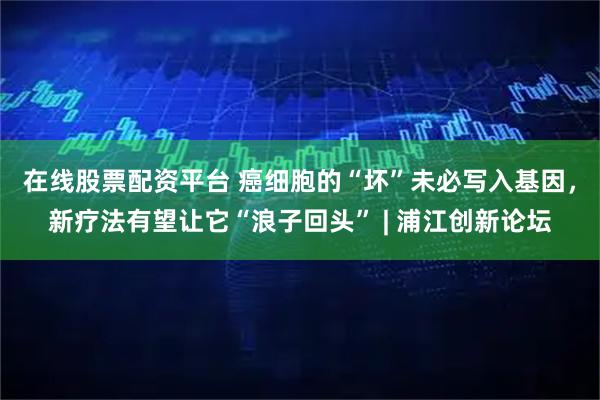 在线股票配资平台 癌细胞的“坏”未必写入基因，新疗法有望让它“浪子回头” | 浦江创新论坛