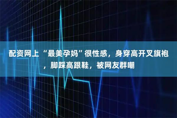 配资网上 “最美孕妈”很性感，身穿高开叉旗袍，脚踩高跟鞋，被网友群嘲