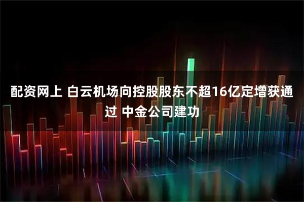 配资网上 白云机场向控股股东不超16亿定增获通过 中金公司建功