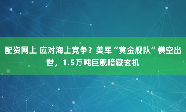 配资网上 应对海上竞争？美军“黄金舰队”横空出世，1.5万吨巨舰暗藏玄机