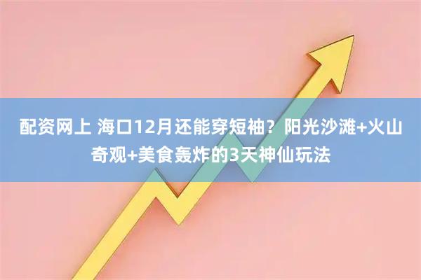 配资网上 海口12月还能穿短袖？阳光沙滩+火山奇观+美食轰炸的3天神仙玩法