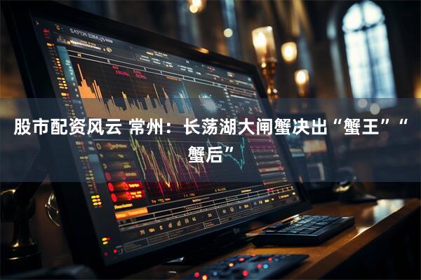 股市配资风云 常州：长荡湖大闸蟹决出“蟹王”“蟹后”