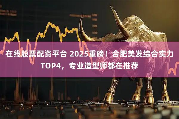 在线股票配资平台 2025重磅！合肥美发综合实力TOP4，专业造型师都在推荐