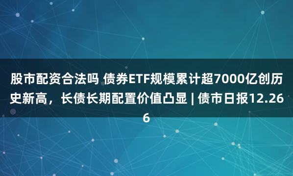 股市配资合法吗 债券ETF规模累计超7000亿创历史新高，长债长期配置价值凸显 | 债市日报12.26