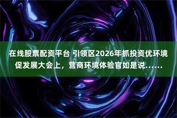 在线股票配资平台 引领区2026年抓投资优环境促发展大会上，营商环境体验官如是说……