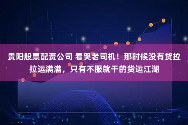 贵阳股票配资公司 看哭老司机！那时候没有货拉拉运满满，只有不服就干的货运江湖