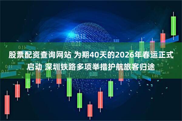 股票配资查询网站 为期40天的2026年春运正式启动 深圳铁路多项举措护航旅客归途