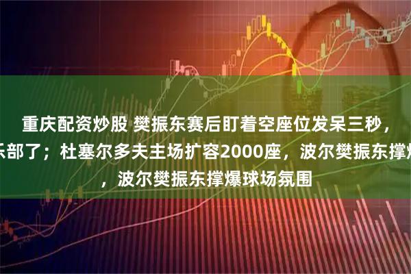 重庆配资炒股 樊振东赛后盯着空座位发呆三秒，他选错俱乐部了；杜塞尔多夫主场扩容2000座，波尔樊振东撑爆球场氛围