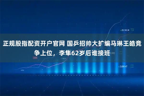 正规股指配资开户官网 国乒招帅大扩编马琳王皓竞争上位，李隼62岁后谁接班