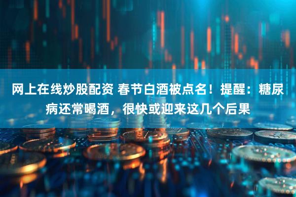 网上在线炒股配资 春节白酒被点名！提醒：糖尿病还常喝酒，很快或迎来这几个后果