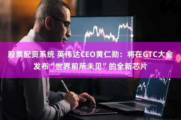 股票配资系统 英伟达CEO黄仁勋：将在GTC大会发布“世界前所未见”的全新芯片