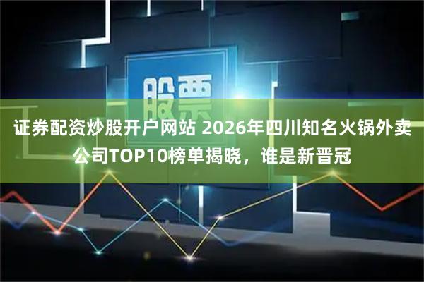 证券配资炒股开户网站 2026年四川知名火锅外卖公司TOP10榜单揭晓，谁是新晋冠