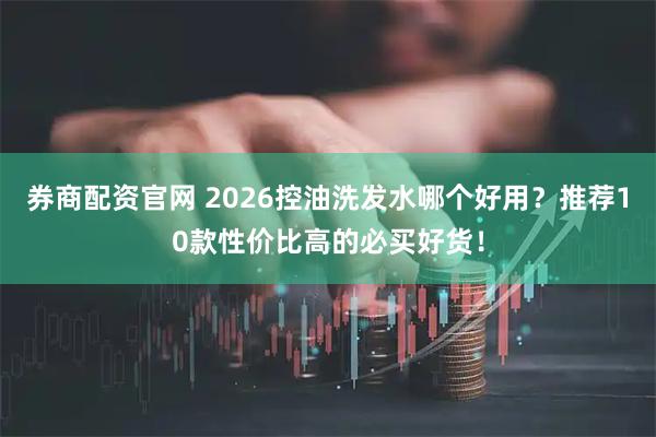 券商配资官网 2026控油洗发水哪个好用？推荐10款性价比高的必买好货！
