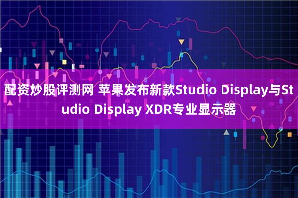 配资炒股评测网 苹果发布新款Studio Display与Studio Display XDR专业显示器