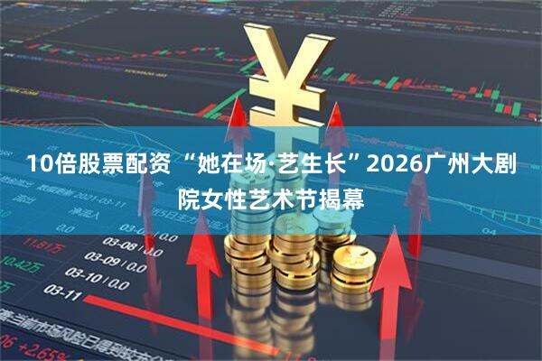 10倍股票配资 “她在场·艺生长”2026广州大剧院女性艺术节揭幕