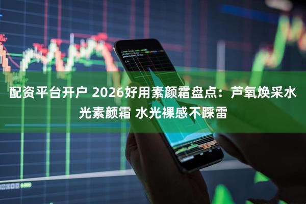 配资平台开户 2026好用素颜霜盘点：芦氧焕采水光素颜霜 水光裸感不踩雷