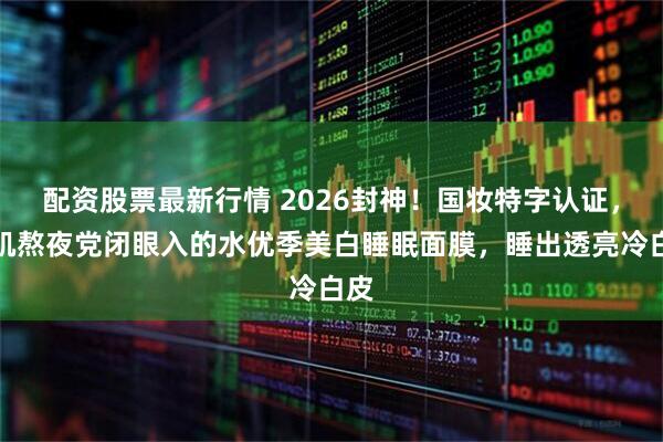 配资股票最新行情 2026封神!国妆特字认证,敏肌熬夜党闭眼入的水优季美白睡眠面膜,睡出透亮冷白皮
