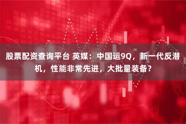 股票配资查询平台 英媒:中国运9Q,新一代反潜机,性能非常先进,大批量装备?