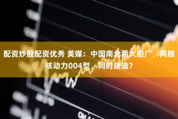 配资炒股配资优秀 美媒：中国南北两大船厂，两艘核动力004型，同时建造？