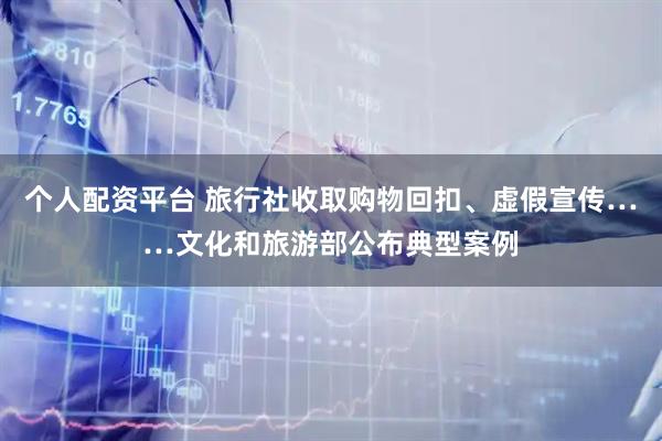 个人配资平台 旅行社收取购物回扣、虚假宣传……文化和旅游部公布典型案例