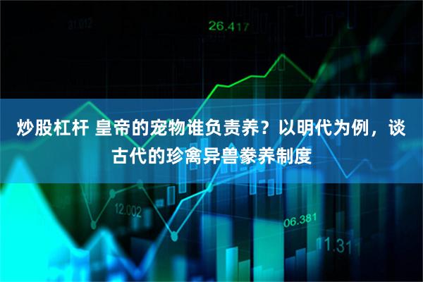 炒股杠杆 皇帝的宠物谁负责养？以明代为例，谈古代的珍禽异兽豢养制度