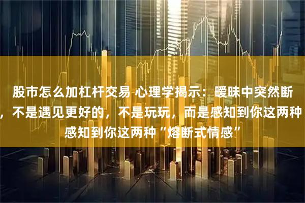股市怎么加杠杆交易 心理学揭示：暧昧中突然断崖式冷淡的人，不是遇见更好的，不是玩玩，而是感知到你这两种“熔断式情感”