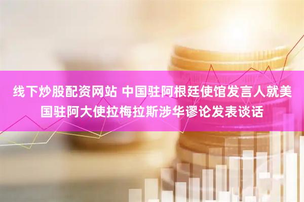 线下炒股配资网站 中国驻阿根廷使馆发言人就美国驻阿大使拉梅拉斯涉华谬论发表谈话