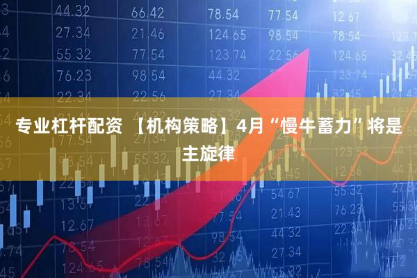 专业杠杆配资 【机构策略】4月“慢牛蓄力”将是主旋律